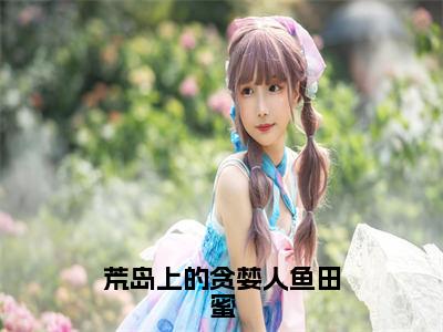 荒岛上的贪婪人鱼田蜜（田蜜全章节完整版）免费阅读_（荒岛上的贪婪人鱼田蜜）田蜜全文无删减免费阅读