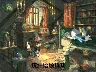 沈纤语顾瑾知（沈纤语顾瑾知全章节完整版）免费阅读_（沈纤语顾瑾知）沈纤语顾瑾知全文无删减免费阅读