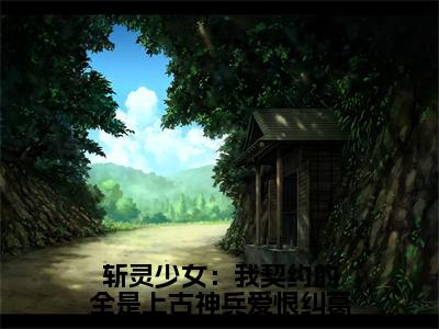 斩灵少女：我契约的全是上古神兵爱恨纠葛（韩战顾琳）免费全文阅读小说_斩灵少女：我契约的全是上古神兵爱恨纠葛免费在线阅读（韩战顾琳）小说最新章节列表