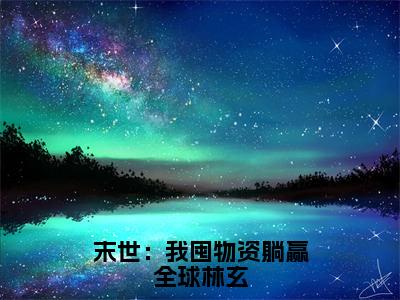 林玄（末世：我囤物资躺赢全球林玄）小说全文无删减-林玄小说免费阅读大结局（免费+全集）