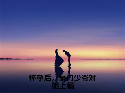 （怀孕后，豪门少爷对她上瘾）全文免费阅读无弹窗大结局_（谢浔叶简）章节列表_笔趣阁