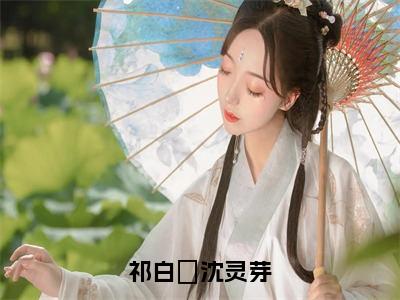 祁白璟沈灵芽（祁白璟沈灵芽）全文免费阅读无弹窗_祁白璟沈灵芽（祁白璟沈灵芽小说完整版）最新章节列表