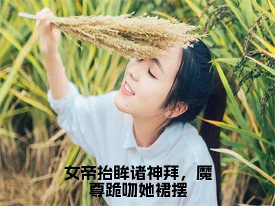 女帝抬眸诸神拜，魔尊跪吻她裙摆全文（帝胤夜九幽）全文免费阅读无弹窗大结局_（帝胤夜九幽）最新章节列表