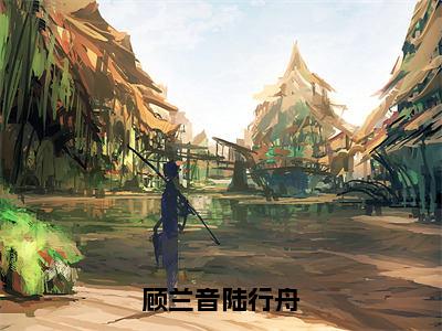 顾兰音陆行舟（陆行舟顾兰音）免费阅读-小说（顾兰音陆行舟）陆行舟顾兰音全文阅读