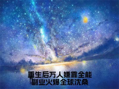 沈桑（重生后万人嫌靠全能副业火爆全球沈桑）全文小说免费阅读-沈桑最新章节列表_笔趣阁