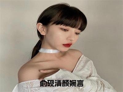 俞砚清颜婉言全文免费阅读大结局_俞砚清颜婉言（颜婉言俞砚清）完整版在线赏析