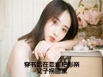 穿书后在恋综把影帝父子拐回家抖音热推小说全集无删减路媛媛褚奕最新章节列表免费阅读_（穿书后在恋综把影帝父子拐回家）最新章节列表笔趣阁