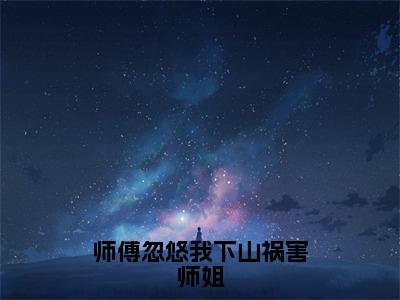 师傅忽悠我下山祸害师姐全网热搜（林穆）是什么小说，师傅忽悠我下山祸害师姐免费阅读无弹窗