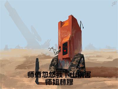 师傅忽悠我下山祸害师姐林穆全文免费阅读无弹窗大结局，林穆小说最新章节