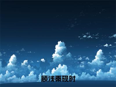 顾浅秦砚时（顾浅秦砚时）全文阅读完整版_顾浅秦砚时小说免费阅读大结局（顾浅秦砚时）