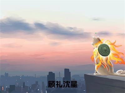 沈星顾礼（顾礼沈星）全文免费阅读大结局-沈星顾礼最新章节列表笔趣阁