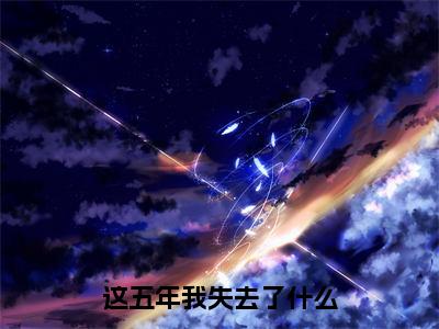 这五年我失去了什么（贺星舟）小说全文免费阅读无弹窗大结局_这五年我失去了什么全文在线阅读无弹窗（贺星舟）