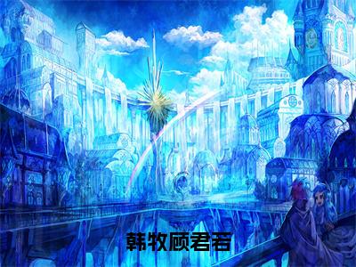 顾君若韩牧（韩牧顾君若）全文免费顾君若韩牧读无弹窗大结局_顾君若韩牧免费韩牧顾君若读最新章节列表_笔趣阁