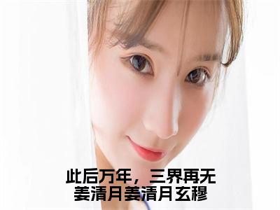 此后万年，三界再无姜清月姜清月玄穆（姜清月玄穆）小说全文免费_此后万年，三界再无姜清月姜清月玄穆（姜清月玄穆）最新章节目录笔趣阁