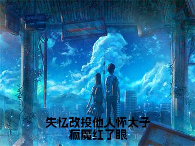 失忆改投他人怀太子疯魔红了眼全文免费在线阅读_（安绮免费阅读无弹窗）失忆改投他人怀太子疯魔红了眼全文免费完结版阅读