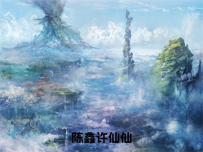 陈鑫许仙仙（许仙仙陈鑫全章节完整版）免费阅读-陈鑫许仙仙全文无删减阅读