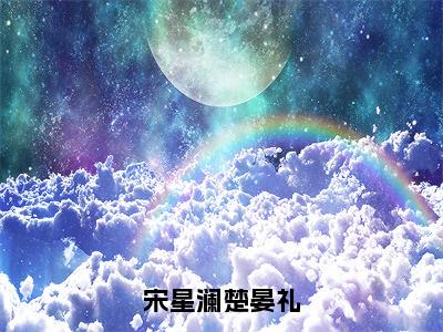 宋星澜楚晏礼（完整版）热文小说阅读-宋星澜楚晏礼全文抖音热推