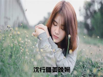 沈行疆姜晚婉（姜晚婉沈行疆）免费阅读完整版-（沈行疆姜晚婉小说）姜晚婉沈行疆全文大结局已完结