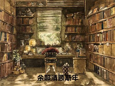 （余照清顾斯年）余照清顾斯年全文免费阅读无弹窗完整版_余照清顾斯年小说全文免费阅读