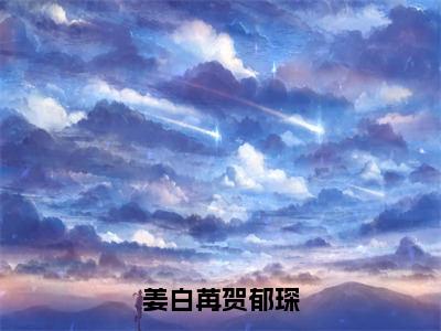 姜白苒贺郁琛（姜白苒贺郁琛全章节完整版）免费阅读_（姜白苒贺郁琛）姜白苒贺郁琛全文无删减免费阅读