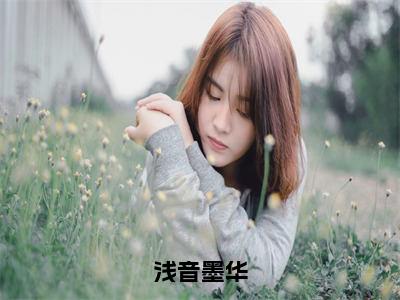 （墨华浅音）热门美文阅读_热门小说浅音墨华主人公是（墨华浅音）最新章节限时观看_笔趣阁