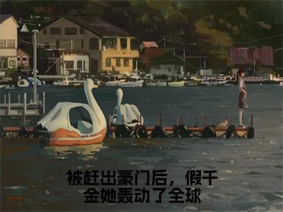 《叶浅厉时衍》被赶出豪门后，假千金她轰动了全球（热推新书）-抖音热推被赶出豪门后，假千金她轰动了全球无弹窗阅读