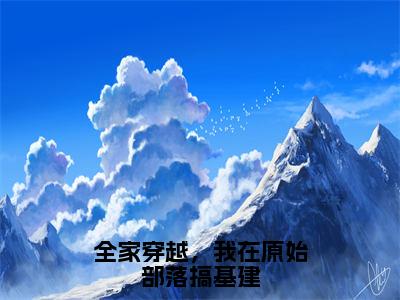 风雅雅免费完结小说-全家穿越，我在原始部落搞基建（风雅雅）在线阅读全文（风雅雅）