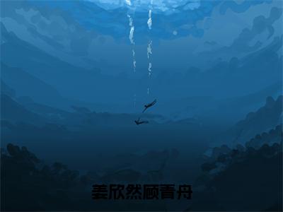 姜欣然顾青舟（姜欣然顾青舟）全文免费阅读无弹窗大结局_姜欣然顾青舟免费阅读最新章节列表_笔趣阁