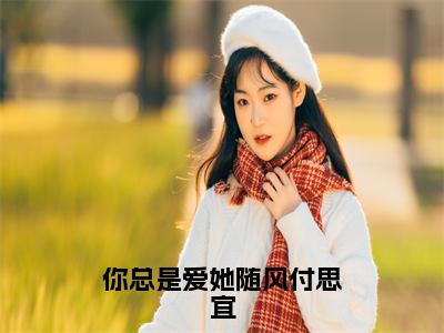 你总是爱她随风付思宜全文免费在线阅读_（程知阙付思宜全文免费阅读无弹窗大结局）你总是爱她随风付思宜最新章节列表笔趣阁