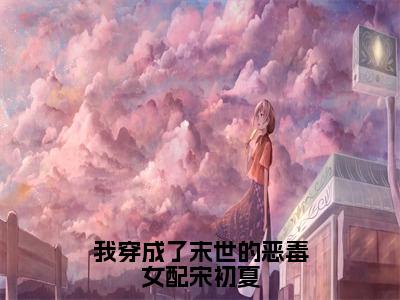 我穿成了末世的恶毒女配宋初夏（宋初夏）全文免费阅读无弹窗大结局_我穿成了末世的恶毒女配宋初夏小说免费最新章节列表_笔趣阁