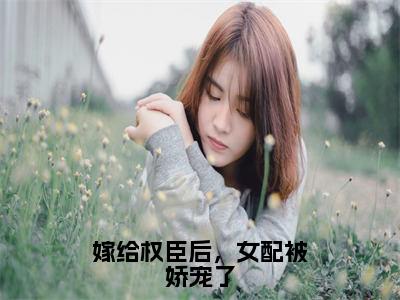 嫁给权臣后，女配被娇宠了（乔菁菁）小说全文免费阅读无弹窗-嫁给权臣后，女配被娇宠了全章节在线阅读（乔菁菁免费+后续）