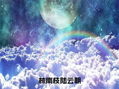 林南枝陆云朝（林南枝陆云朝）抖音热推小说全集无删减，林南枝陆云朝小说在线免费阅读大结局