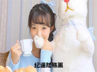 纪遥陆殊离小说（纪遥陆殊离）全文免费阅读无弹窗大结局_（纪遥陆殊离）小说章节列表（纪遥陆殊离）