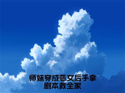 师妹穿成恶女后手拿剧本救全家全文（阮扶汐免费小说-完整版-师妹穿成恶女后手拿剧本救全家在线赏析）最新章节已更新版