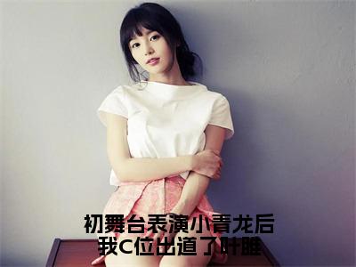 （叶雎）初舞台表演小青龙后我C位出道了叶雎全文免费阅读无弹窗大结局_叶雎（初舞台表演小青龙后我C位出道了叶雎）小说结局免费阅读