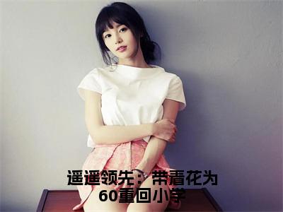 遥遥领先：带着花为60重回小学（季疏缈）小说全文免费阅读-遥遥领先：带着花为60重回小学（季疏缈）免费在线阅读完整版