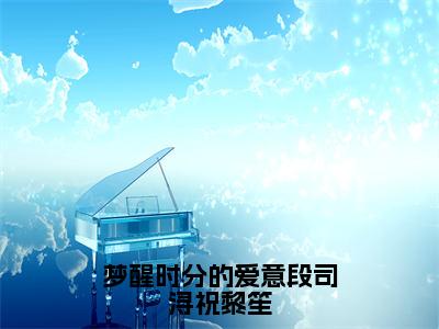 梦醒时分的爱意段司浔祝黎笙全本资源免费阅读结局无删节主角：祝黎笙段司浔小说全文阅读无弹窗