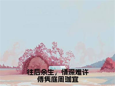 往后余生，情深难许傅隽庭周珈宜（周珈宜傅隽庭）全文免费阅读无弹窗大结局_往后余生，情深难许傅隽庭周珈宜_笔趣阁（周珈宜傅隽庭）