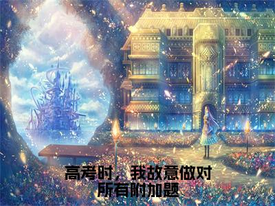 高考时，我故意做对所有附加题全文免费阅读_（慕穗星霍廷章免费阅读无弹窗）高考时，我故意做对所有附加题高赞小说阅读