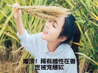 难顶！稀有雌性在兽世被宠腰软小说（艾薇）全文在线阅读免费大结局_难顶！稀有雌性在兽世被宠腰软小说最新章节列表