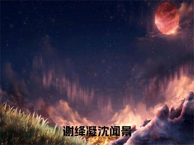 （谢绛凝沈闻景）谢绛凝沈闻景全文免费阅读无弹窗完整版_谢绛凝沈闻景小说全文免费阅读