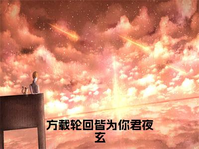 顾云汐君夜玄（方载轮回皆为你君夜玄）全文免费阅读大结局_顾云汐君夜玄（方载轮回皆为你君夜玄）免费在线阅读_笔趣阁