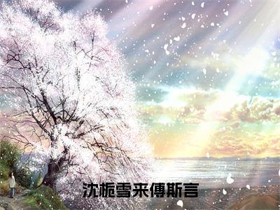 傅斯言沈栀雪来（沈栀雪来傅斯言）全文免费阅读无弹窗大结局_傅斯言沈栀雪来免费试读阅读全文无弹窗