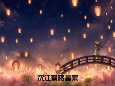 沈江寰蒋星棠（蒋星棠沈江寰）免费阅读完整版-（沈江寰蒋星棠小说）蒋星棠沈江寰全文大结局已完结